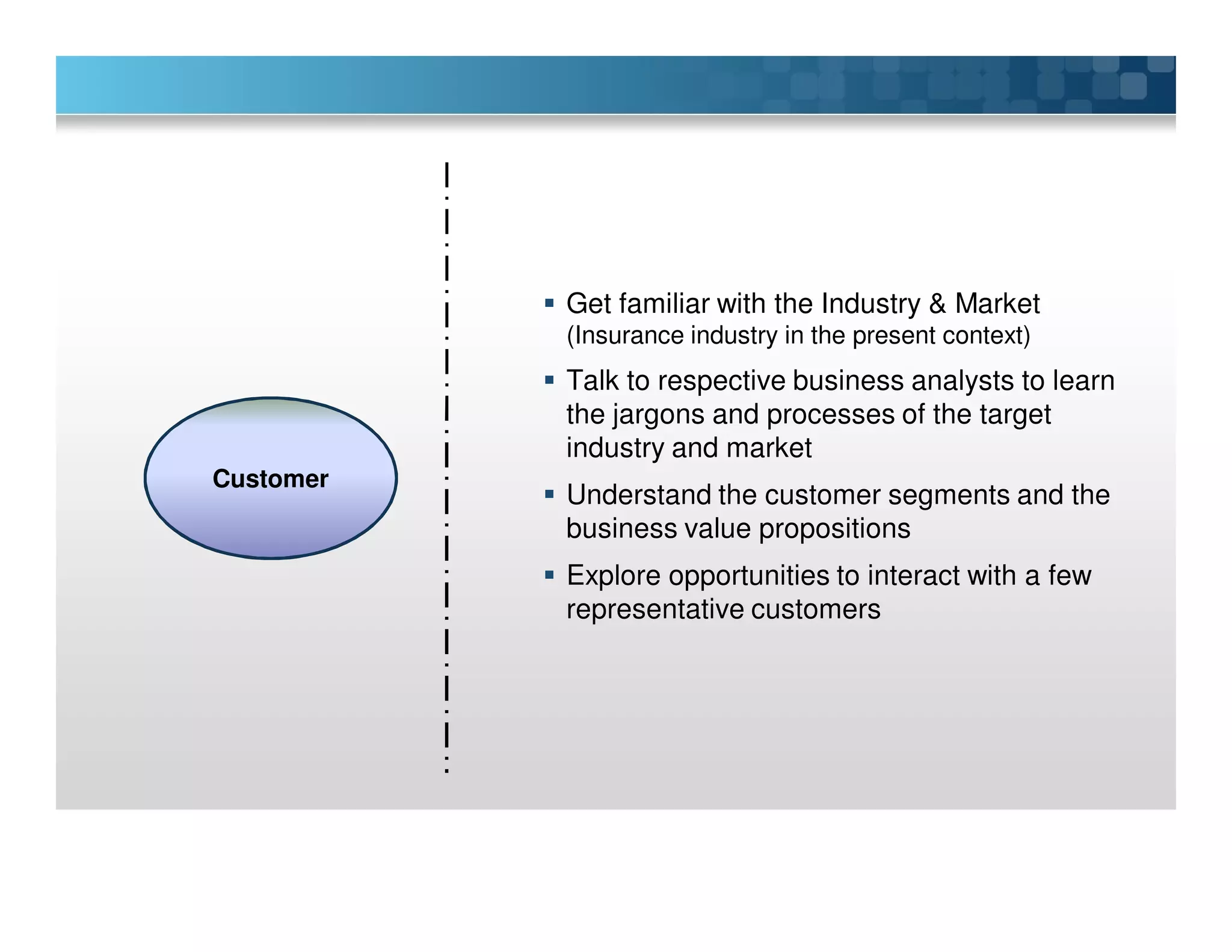 Get familiar with the Industry & Market
(Insurance industry in the present context)
Talk to respective business analysts to learn
the jargons and processes of the target
industry and market
Understand the customer segments and the
business value propositions
Explore opportunities to interact with a few
representative customers
Customer
 