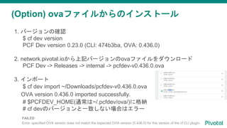 (Option) ovaファイルからのインストール
1. バージョンの確認
$ cf dev version
PCF Dev version 0.23.0 (CLI: 474b3ba, OVA: 0.436.0)
2. network.pivotal.ioから上記バージョンのovaファイルをダウンロード
PCF Dev -> Releases -> internal -> pcfdev-v0.436.0.ova
3. インポート
$ cf dev import ~/Downloads/pcfdev-v0.436.0.ova
OVA version 0.436.0 imported successfully.
# $PCFDEV_HOME(通常は~/.pcfdev/ova/)に格納
# cf devのバージョンと一致しない場合はエラー
FAILED
Error: specified OVA version does not match the expected OVA version (0.436.0) for this version of the cf CLI plugin.
 