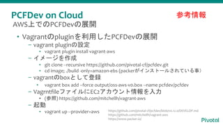 PCFDev on Cloud
• Vagrantのpluginを利用したPCFDevの展開
– vagrant pluginの設定
▪ vagrant plugin install vagrant-aws
– イメージを作成
▪ git clone --recursive https://github.com/pivotal-cf/pcfdev.git
▪ cd image; ./build -only=amazon-ebs (packerがインストールされている事）
– vagrantのboxとして登録
▪ vagrant box add --force output/oss-aws-v0.box --name pcfdev/pcfdev
– VagrntfileファイルにEC2アカウント情報を入力
▪ (参照) https://github.com/mitchellh/vagrant-aws
– 起動
▪ vagrant up --provider=aws
参考情報
AWS上でのPCFDevの展開
https://github.com/pivotal-cf/pcfdev/blob/v0.12.0/DEVELOP.md
https://github.com/mitchellh/vagrant-aws
https://www.packer.io/
 