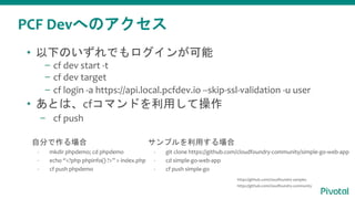 PCF Devへのアクセス
• 以下のいずれでもログインが可能
– cf dev start -t
– cf dev target
– cf login -a https://api.local.pcfdev.io --skip-ssl-validation -u user
• あとは、cfコマンドを利用して操作
– cf push
自分で作る場合
- mkdir phpdemo; cd phpdemo
- echo “<?php phpinfo() ?>” > index.php
- cf push phpdemo
サンプルを利用する場合
- git clone https://github.com/cloudfoundry-community/simple-go-web-app
- cd simple-go-web-app
- cf push simple-go
https://github.com/cloudfoundry-samples
https://github.com/cloudfoundry-community
 
