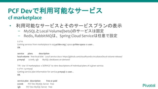 PCF Devで利用可能なサービス
• 利用可能なサービスとそのサービスプランの表示
– MySQLとLocal Volume(beta)のサービスは固定
– Redis, RabbitMQは、Spring Cloud Serviceは任意で設定
$ cf m
Getting services from marketplace in org pcfdev-org / space pcfdev-space as user...
OK
service plans description
local-volume free-local-disk Local service docs: https://github.com/cloudfoundry-incubator/local-volume-release/
p-mysql 512mb, 1gb MySQL databases on demand
TIP: Use 'cf marketplace -s SERVICE' to view descriptions of individual plans of a given service.
$ cf m -s p-mysql
Getting service plan information for service p-mysql as user...
OK
service plan description free or paid
512mb PCF Dev MySQL Server free
1gb PCF Dev MySQL Server free
cf marketplace
 