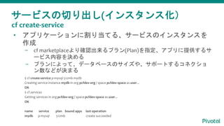 サービスの切り出し(インスタンス化）
• アプリケーションに割り当てる、サービスのインスタンスを
作成
– cf marketplaceより確認出来るプラン(Plan)を指定、アプリに提供するサ
ービス内容を決める
– プランによって、データベースのサイズや、サポートするコネクショ
ン数などが決まる
$ cf create-service p-mysql 512mb mydb
Creating service instance mydb in org pcfdev-org / space pcfdev-space as user...
OK
$ cf services
Getting services in org pcfdev-org / space pcfdev-space as user...
OK
name service plan bound apps last operation
mydb p-mysql 512mb create succeeded
cf create-service
 