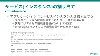 サービス(インスタンス)の割り当て
• アプリケーションにサービスインスタンスを割り当てる
– アプリケーションは割り当てられたサービスを利用可能
– 実際にはアクセス情報を提供(VCAP_SERVICES)
– cf restageコマンドにより環境変数への反映を有効化
$ cf bind-service spring-music mydb
Binding service mydb to app spring-music in org pcfdev-org / space pcfdev-space as user...
OK
TIP: Use 'cf restage spring-music' to ensure your env variable changes take effect
$ cf services
Getting services in org pcfdev-org / space pcfdev-space as user...
OK
name service plan bound apps last operation
mydb p-mysql 512mb spring-music create succeeded
cf bind-service
 