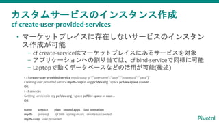 カスタムサービスのインスタンス作成
• マーケットプレイスに存在しないサービスのインスタン
ス作成が可能
– cf create-serviceはマーケットプレイスにあるサービスを対象
– アプリケーションへの割り当ては、cf bind-serviceで同様に可能
– Laptopで動くデータベースなどの活用が可能(後述)
$ cf create-user-provided-service mydb-cusp -p '{"username":"user","password":"pass"}'
Creating user provided service mydb-cusp in org pcfdev-org / space pcfdev-space as user...
OK
$ cf services
Getting services in org pcfdev-org / space pcfdev-space as user...
OK
name service plan bound apps last operation
mydb p-mysql 512mb spring-music create succeeded
mydb-cusp user-provided
cf create-user-provided-services
 