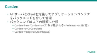 Garden
• APIサーバとClientを定義してアプリケーションコンテナ
をバックエンドを介して管理
• バックエンドは以下の種類に分類
– Garden-linux (Garden-runCに取り込まれる cf-release: v246付近)
– Garden-runC (Guardian)
– Garden-windows (Greenhouse)
 