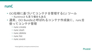 runC
• OCI仕様に基づいてコンテナを管理するCLI ツール
– Runtimeとも言う場合もある
• 通常、OCI Bundleと呼ばれるコンテナ作成後に、runcを
使ってコンテナ管理
– runc create
– runc start
– runc delete
– runc list
– runc event
https://github.com/opencontainers/runc
 