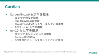 Gurdian
• Garden-linuxから以下を継承
– コンテナの安定稼働
– root filesystemの管理
– Cloud Foundryネットワーキングとの連携
– APIサーバとしての機能
• runCから以下を継承
– コンテナエンジンとしての機能
– Garden APIの対応
– OCI準拠のバンドルをコンテナごとに作成
https://containereyes.wordpress.com/2016/02/17/an-update-on-guardian-an-oci-based-runtime-for-cloud-foundry/
 