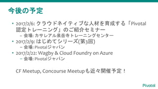 今後の予定
• 2017/2/6: クラウドネイティブな人材を育成する「Pivotal
認定トレーニング」のご紹介セミナー
– 会場: カサレアル泉岳寺トレーニングセンター
• 2017/2/9: はじめてシリーズ(第3回)
– 会場: Pivotalジャパン
• 2017/2/22: Wagby & Cloud Foundry on Azure
– 会場: Pivotalジャパン
CF Meetup, Concourse Meetupも近々開催予定！
 
