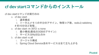 cf dev startコマンドからのインストール
cf dev startコマンドの実行のみ
a. cf dev start
i. 通常構成
ii. トータルメモリの半分のアサイン、物理コア数、redisとrabbitmq
# 約10分ほど我慢...
a. cf dev start -m 3072 -s none
i. 最小構成(最低の3GBのアサイン)
ii. サービスはMySQLのみ
b. cf dev start -s all
i. ゴージャス構成
ii. Spring Cloud Service含めサービスは全て立ち上がる
 