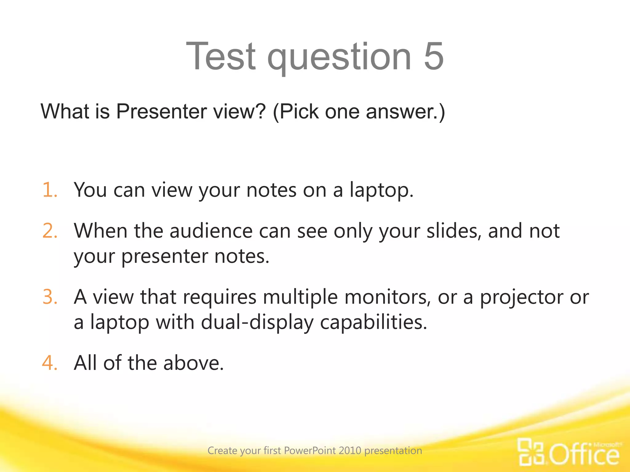 Suggestions for practiceAdd a slide and text.Choose a slide layout, insert a picture, and apply a theme.Size and position slide elements.Add a video.Create speaker notes.Finalize your slides and notes pages; save and print. Create your first PowerPoint 2010 presentationOnline practice (requires PowerPoint 2010)
