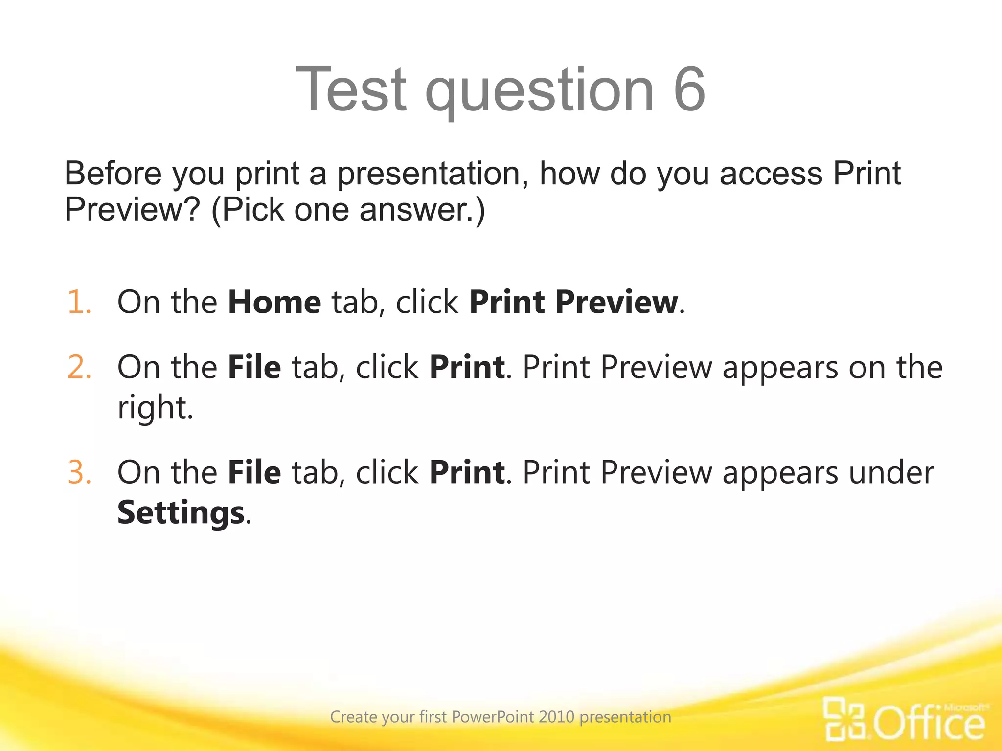 Test question 1Create your first PowerPoint 2010 presentationHow do you insert a new slide?Answer:Click the arrow under the slide icon on the Home tab, next to New Slide.Clicking the arrow opens the Layout gallery, and the layout you choose is applied to the new slide. Tip: You can also click the New Slide button, and PowerPoint will insert a slide that has the default Title and Slide layout applied to it.