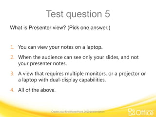 Suggestions for practiceAdd a slide and text.Choose a slide layout, insert a picture, and apply a theme.Size and position slide elements.Add a video.Create speaker notes.Finalize your slides and notes pages; save and print. Create your first PowerPoint 2010 presentationOnline practice (requires PowerPoint 2010)