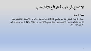 ‫االفتراضي‬ ‫الواقع‬ ‫تجربة‬ ‫في‬ ‫االندماج‬
‫الرؤية‬ ‫مجال‬:
‫بالطبع‬ ‫هو‬ ‫هنا‬ ‫المثالي‬ ‫الرؤية‬ ‫مجال‬360‫بهذه‬ ‫االلتفاف‬ ‫يمكنه‬ ‫ال‬ ‫الرأس‬ ‫أن‬ ‫وبما‬ ،‫درجة‬
‫دوران‬ ‫قابلة‬ ‫مع‬ ‫محتوى‬ ‫خلق‬ ‫االحيان‬ ‫بعض‬ ‫في‬ ‫يتم‬ ‫الدرجة‬100-120‫في‬ ‫ويساعد‬ ‫درجة‬
‫االندماج‬ ‫تحسين‬.
10
 