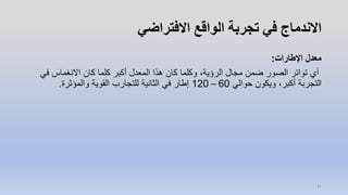 ‫االفتراضي‬ ‫الواقع‬ ‫تجربة‬ ‫في‬ ‫االندماج‬
‫اإلطارات‬ ‫معدل‬:
‫في‬ ‫االنغماس‬ ‫كان‬ ‫كلما‬ ‫أكبر‬ ‫المعدل‬ ‫هذا‬ ‫كان‬ ‫وكلما‬ ،‫الرؤية‬ ‫مجال‬ ‫ضمن‬ ‫الصور‬ ‫تواتر‬ ‫أي‬
‫حوالي‬ ‫ويكون‬ ،‫أكبر‬ ‫التجربة‬60–120‫والمؤثرة‬ ‫القوية‬ ‫للتجارب‬ ‫الثانية‬ ‫في‬ ‫إطار‬.
11
 