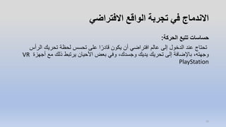 ‫االفتراضي‬ ‫الواقع‬ ‫تجربة‬ ‫في‬ ‫االندماج‬
‫الحركة‬ ‫تتبع‬ ‫حساسات‬:
‫ا‬ ‫تحريك‬ ‫لحظة‬ ‫تحسس‬ ‫على‬ ‫ا‬ً‫قادر‬ ‫يكون‬ ‫أن‬ ‫افتراضي‬ ‫عالم‬ ‫إلى‬ ‫الدخول‬ ‫عند‬ ‫تحتاج‬‫لرأس‬
‫أج‬ ‫مع‬ ‫ذلك‬ ‫يرتبط‬ ‫األحيان‬ ‫بعض‬ ‫وفي‬ ،‫وجسدك‬ ‫يديك‬ ‫تحريك‬ ‫إلى‬ ‫باإلضافة‬ ،‫وجهته‬‫هزة‬VR
PlayStation
12
 
