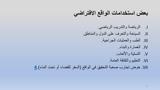 ‫االفتراضي‬ ‫الواقع‬ ‫استخدامات‬ ‫بعض‬
.I‫الرياضي‬ ‫والتدريب‬ ‫الرياضة‬.
.II‫والمناطق‬ ‫الدول‬ ‫على‬ ‫والتعرف‬ ‫السياحة‬.
.III‫الجراحية‬ ‫والعمليات‬ ‫الطب‬.
.IV‫والبناء‬ ‫العمارة‬.
.V‫واأللعاب‬ ‫التسلية‬.
.VI‫العامة‬ ‫والثقافة‬ ‫التعليم‬.
.VII‫الواقع‬ ‫في‬ ‫التحقيق‬ ‫صعبة‬ ‫تجارب‬ ‫خوض‬(‫الماء‬ ‫تحت‬ ‫أو‬ ‫للفضاء‬ ‫السفر‬.)4
16
 