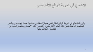 ‫يتوجب‬ ‫حيث‬ ،‫نجاحها‬ ‫في‬ ‫ا‬ً‫م‬‫ها‬ ‫ا‬ً‫معيار‬ ‫االفتراضي‬ ‫الواقع‬ ‫تجربة‬ ‫في‬ ‫االندماج‬ ‫يكون‬‫يشعر‬ ‫أن‬
‫يستخدم‬ ‫االحساس‬ ‫ذلك‬ ‫ولتحسين‬ ،‫االفتراضي‬ ‫العالم‬ ‫ذلك‬ ‫ضمن‬ ‫ا‬ً‫ق‬‫ح‬ ‫أنه‬ ‫المستخدم‬‫من‬ ‫العديد‬
‫منها‬ ‫والمفاهيم‬ ‫التقنيات‬:
4
 