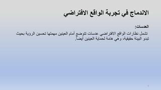 ‫االفتراضي‬ ‫الواقع‬ ‫تجربة‬ ‫في‬ ‫االندماج‬
‫العدسات‬:
‫الر‬ ‫تحسين‬ ‫مهمتها‬ ‫العينين‬ ‫أمام‬ ‫تتوضع‬ ‫عدسات‬ ‫االفتراضي‬ ‫الواقع‬ ‫نظارات‬ ‫تشمل‬‫بحيث‬ ‫ؤية‬
ً‫ا‬‫أيض‬ ‫العينين‬ ‫لحماية‬ ‫هامة‬ ‫وهي‬ ،‫حقيقية‬ ‫البيئة‬ ‫تبدو‬.
9
 