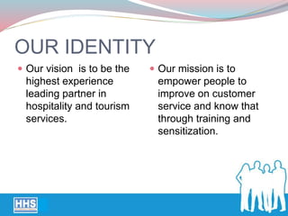 OUR IDENTITY
 Our vision is to be the
highest experience
leading partner in
hospitality and tourism
services.
 Our mission is to
empower people to
improve on customer
service and know that
through training and
sensitization.
 