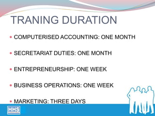 TRANING DURATION
 COMPUTERISED ACCOUNTING: ONE MONTH
 SECRETARIAT DUTIES: ONE MONTH
 ENTREPRENEURSHIP: ONE WEEK
 BUSINESS OPERATIONS: ONE WEEK
 MARKETING: THREE DAYS
 