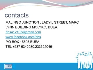 contacts
MALINGO JUNCTION , LADY L STREET, MARC
LYNN BUILDING MOLYKO, BUEA.
hhs412103@gmail.com
www.facebook.com/hhs
P.O BOX 15505,BUEA.
TEL +237 6342030,233322046
 