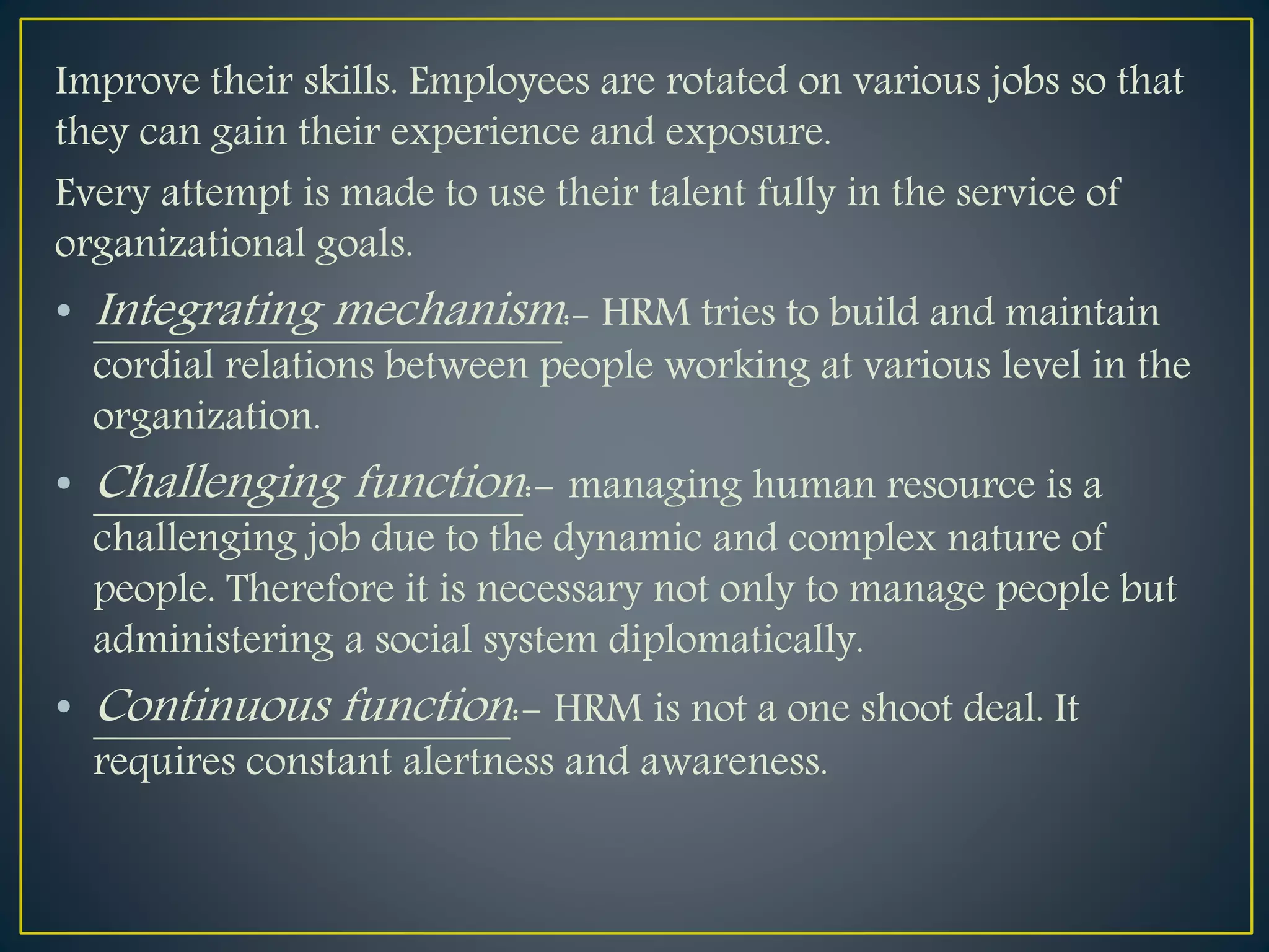 Improve their skills. Employees are rotated on various jobs so that
they can gain their experience and exposure.
Every attempt is made to use their talent fully in the service of
organizational goals.
• Integrating mechanism:- HRM tries to build and maintain
cordial relations between people working at various level in the
organization.
• Challenging function:- managing human resource is a
challenging job due to the dynamic and complex nature of
people. Therefore it is necessary not only to manage people but
administering a social system diplomatically.
• Continuous function:- HRM is not a one shoot deal. It
requires constant alertness and awareness.
 