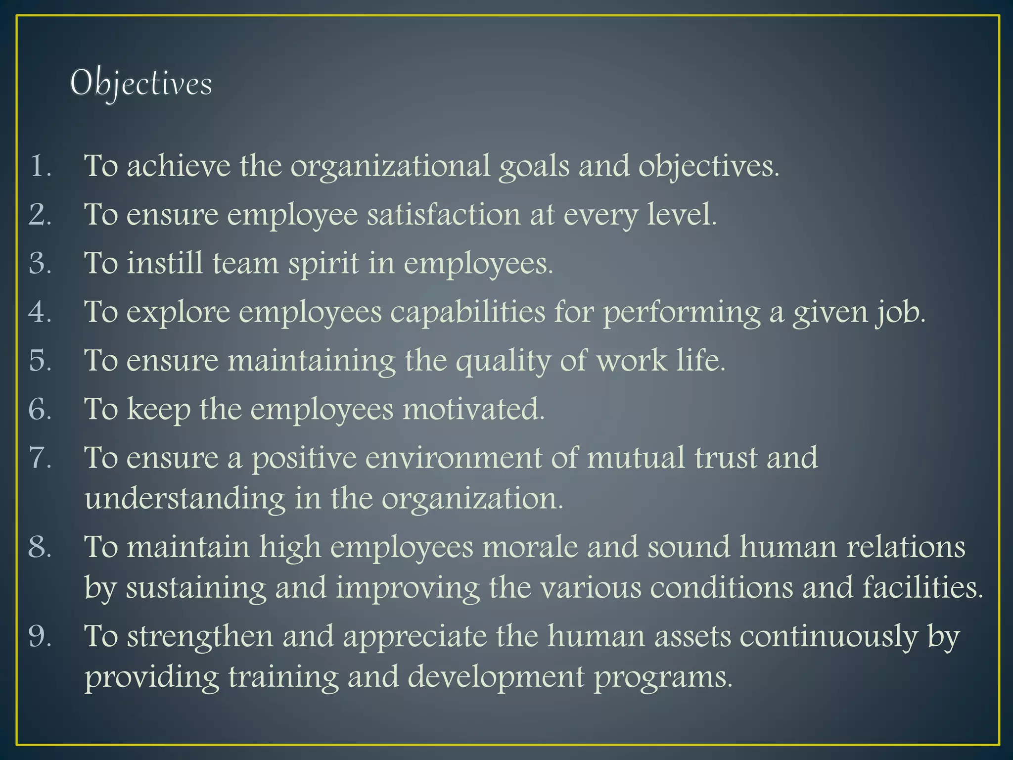 1. To achieve the organizational goals and objectives.
2. To ensure employee satisfaction at every level.
3. To instill team spirit in employees.
4. To explore employees capabilities for performing a given job.
5. To ensure maintaining the quality of work life.
6. To keep the employees motivated.
7. To ensure a positive environment of mutual trust and
understanding in the organization.
8. To maintain high employees morale and sound human relations
by sustaining and improving the various conditions and facilities.
9. To strengthen and appreciate the human assets continuously by
providing training and development programs.
 