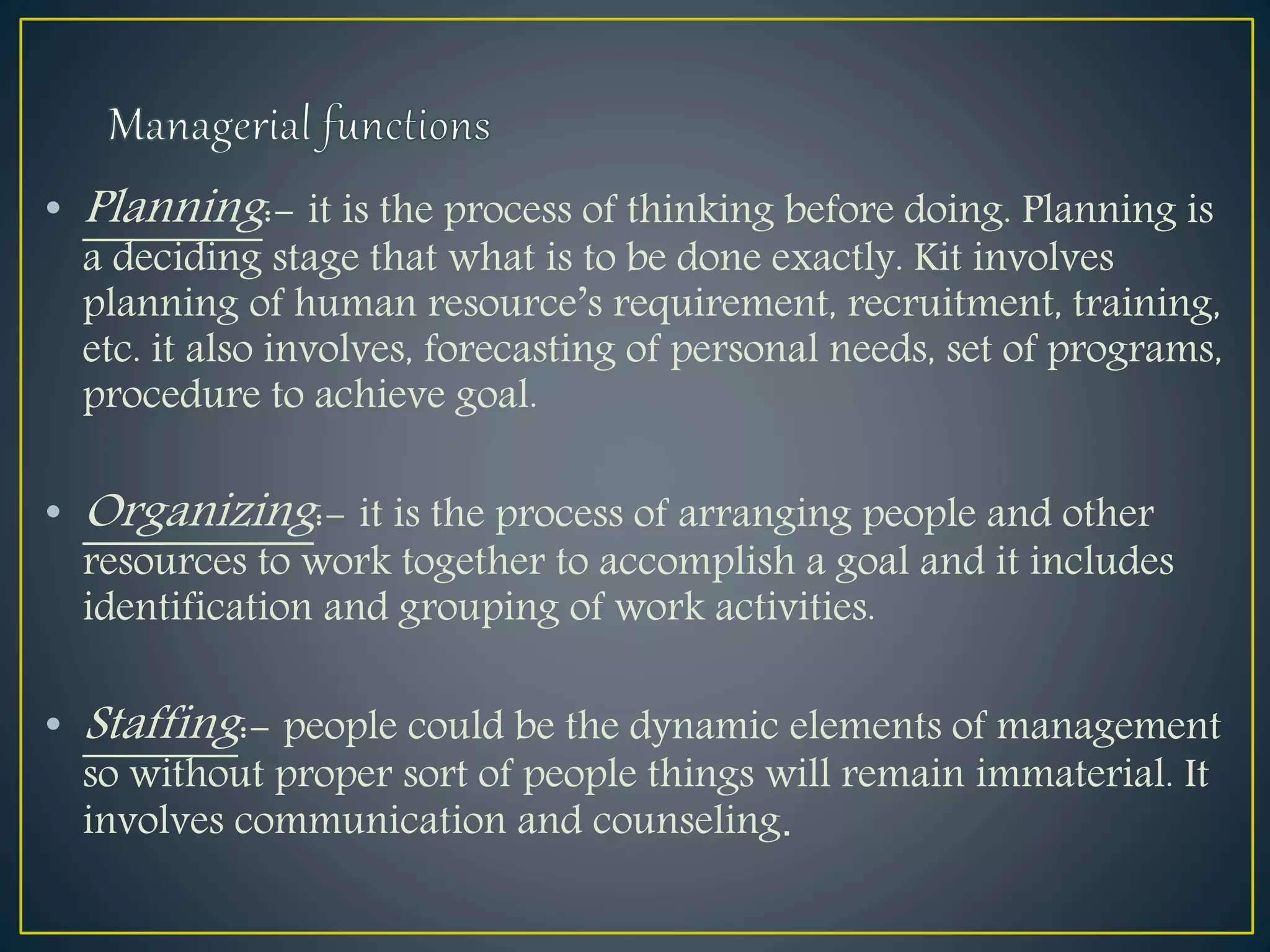 • Planning:- it is the process of thinking before doing. Planning is
a deciding stage that what is to be done exactly. Kit involves
planning of human resource’s requirement, recruitment, training,
etc. it also involves, forecasting of personal needs, set of programs,
procedure to achieve goal.
• Organizing:- it is the process of arranging people and other
resources to work together to accomplish a goal and it includes
identification and grouping of work activities.
• Staffing:- people could be the dynamic elements of management
so without proper sort of people things will remain immaterial. It
involves communication and counseling.
 