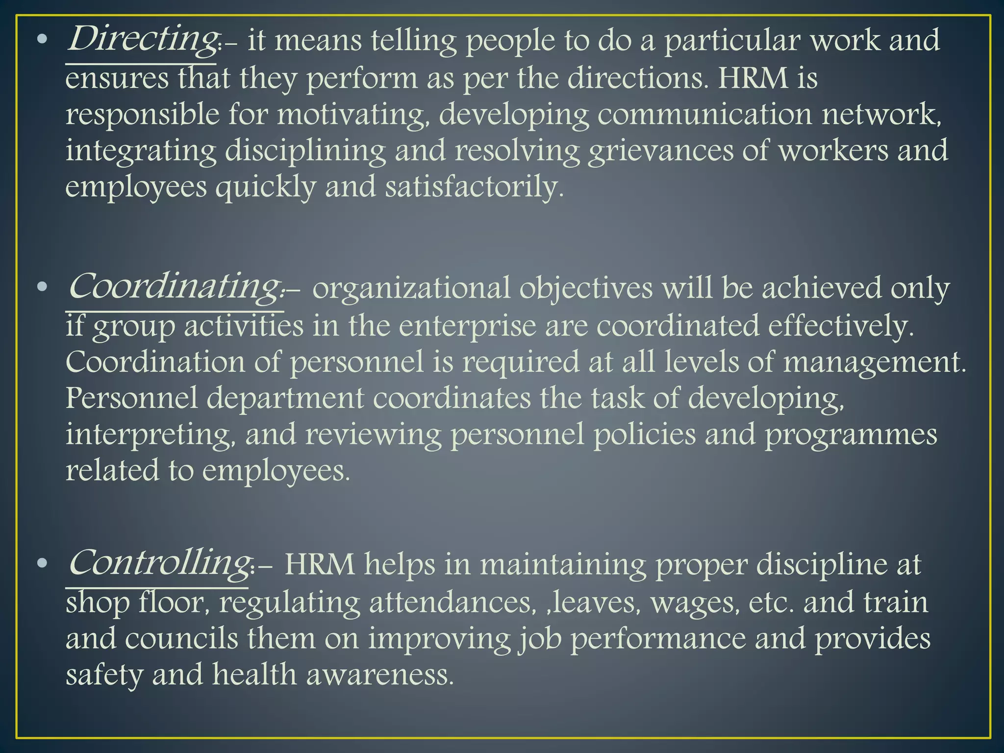• Directing:- it means telling people to do a particular work and
ensures that they perform as per the directions. HRM is
responsible for motivating, developing communication network,
integrating disciplining and resolving grievances of workers and
employees quickly and satisfactorily.
• Coordinating:- organizational objectives will be achieved only
if group activities in the enterprise are coordinated effectively.
Coordination of personnel is required at all levels of management.
Personnel department coordinates the task of developing,
interpreting, and reviewing personnel policies and programmes
related to employees.
• Controlling:- HRM helps in maintaining proper discipline at
shop floor, regulating attendances, ,leaves, wages, etc. and train
and councils them on improving job performance and provides
safety and health awareness.
 