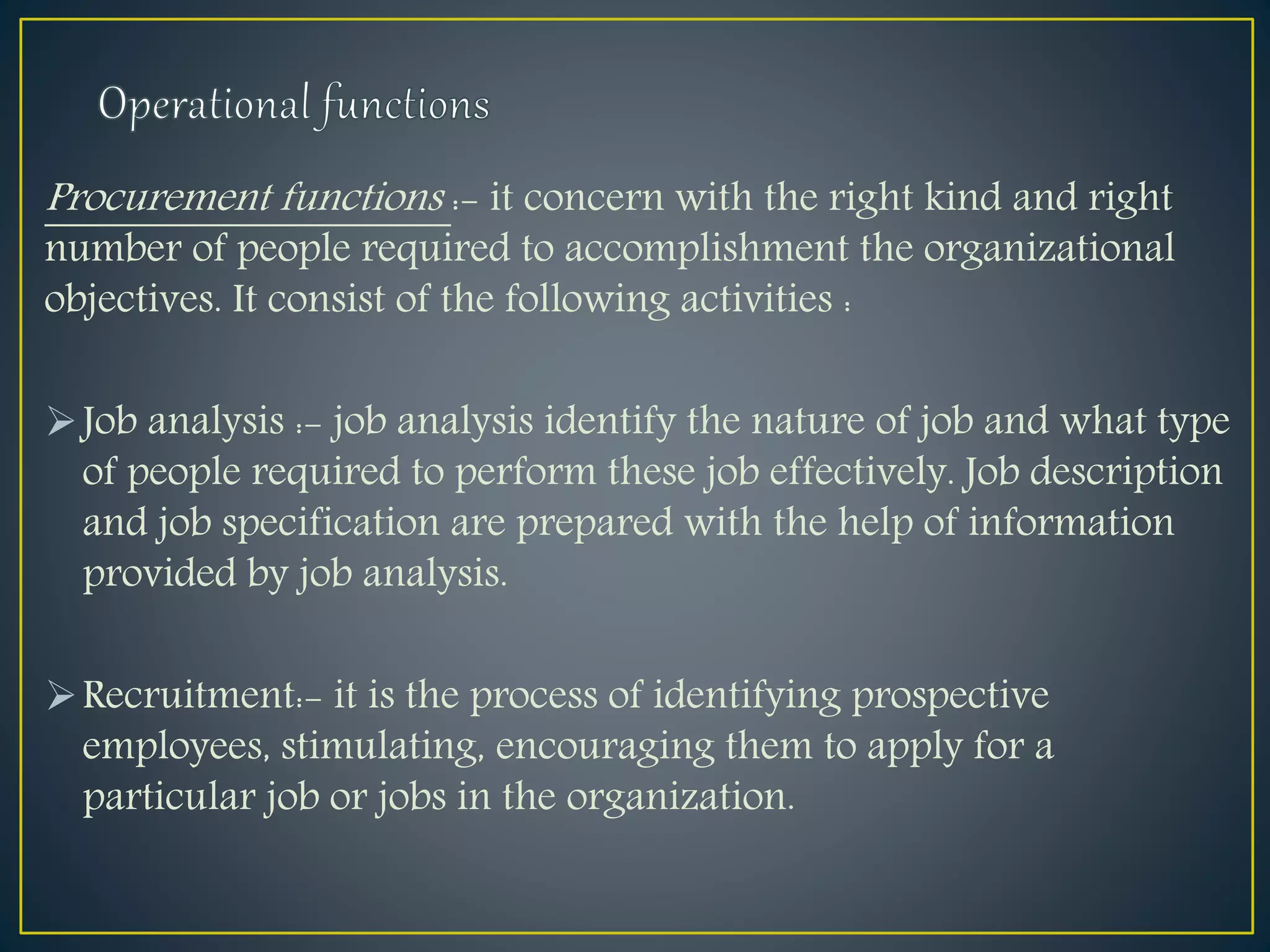 Procurement functions :- it concern with the right kind and right
number of people required to accomplishment the organizational
objectives. It consist of the following activities :
Job analysis :- job analysis identify the nature of job and what type
of people required to perform these job effectively. Job description
and job specification are prepared with the help of information
provided by job analysis.
Recruitment:- it is the process of identifying prospective
employees, stimulating, encouraging them to apply for a
particular job or jobs in the organization.
 
