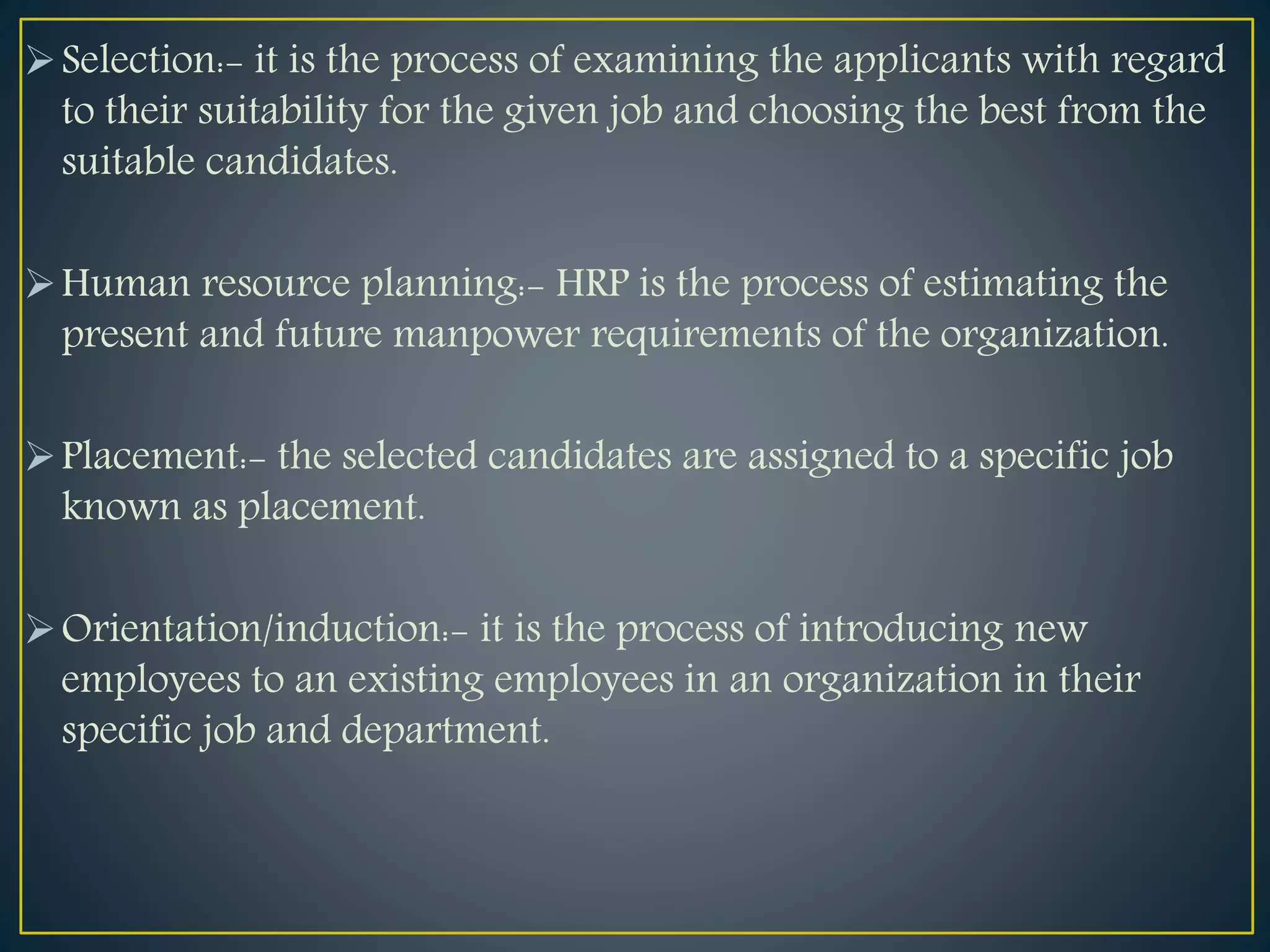 Selection:- it is the process of examining the applicants with regard
to their suitability for the given job and choosing the best from the
suitable candidates.
Human resource planning:- HRP is the process of estimating the
present and future manpower requirements of the organization.
Placement:- the selected candidates are assigned to a specific job
known as placement.
Orientation/induction:- it is the process of introducing new
employees to an existing employees in an organization in their
specific job and department.
 