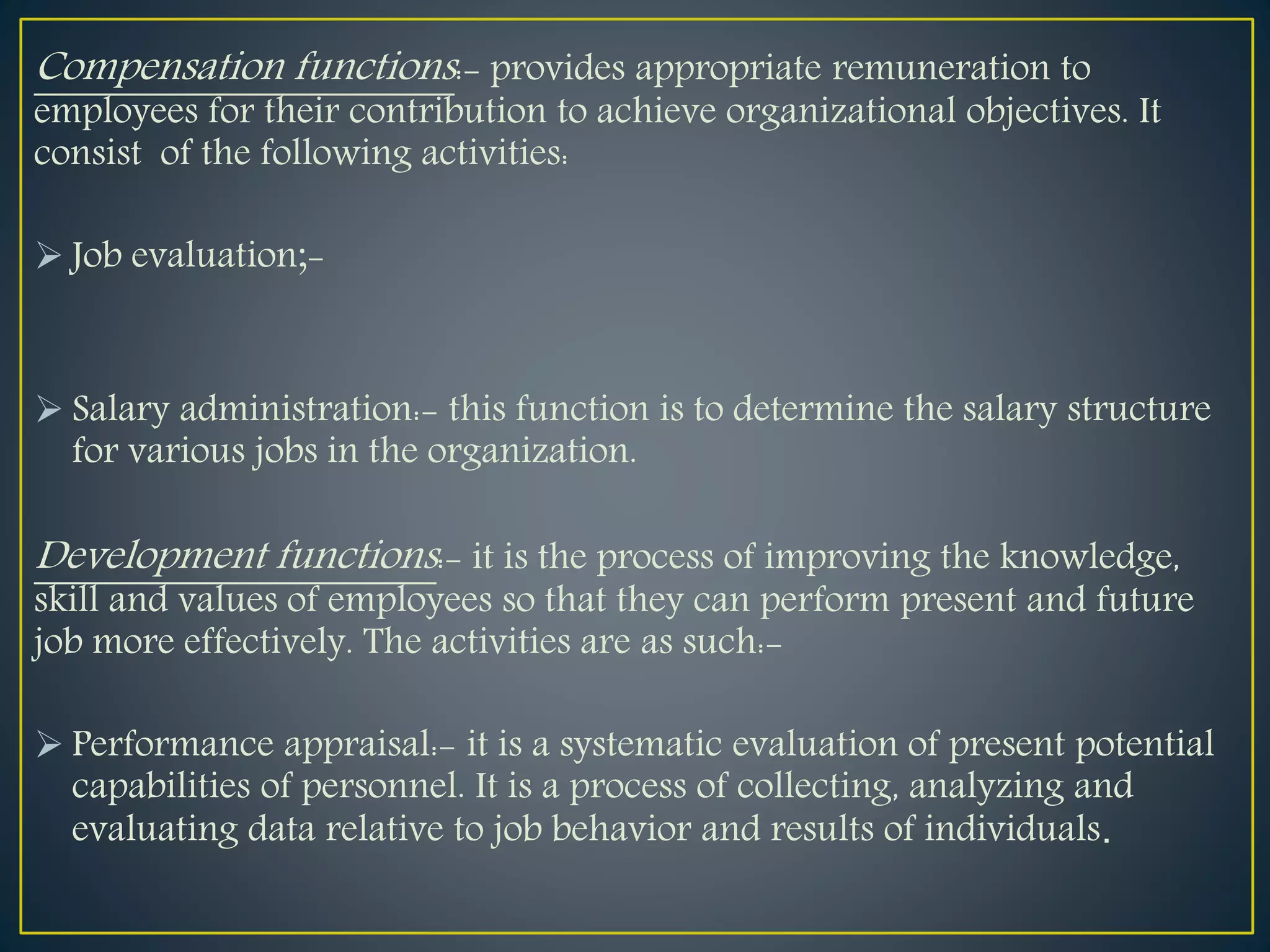 Compensation functions:- provides appropriate remuneration to
employees for their contribution to achieve organizational objectives. It
consist of the following activities:
 Job evaluation;-
 Salary administration:- this function is to determine the salary structure
for various jobs in the organization.
Development functions:- it is the process of improving the knowledge,
skill and values of employees so that they can perform present and future
job more effectively. The activities are as such:-
 Performance appraisal:- it is a systematic evaluation of present potential
capabilities of personnel. It is a process of collecting, analyzing and
evaluating data relative to job behavior and results of individuals.
 