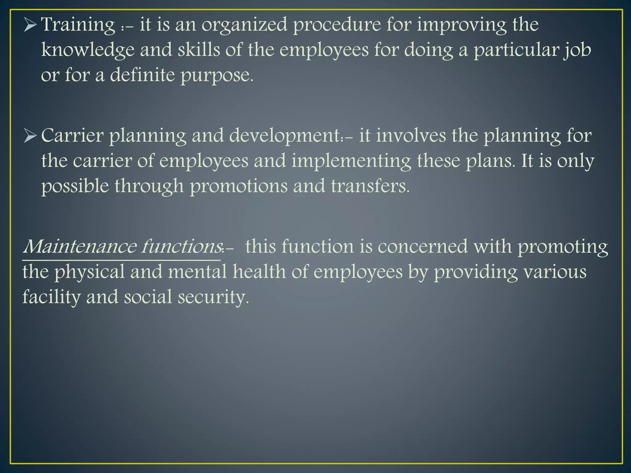 Training :- it is an organized procedure for improving the
knowledge and skills of the employees for doing a particular job
or for a definite purpose.
Carrier planning and development:- it involves the planning for
the carrier of employees and implementing these plans. It is only
possible through promotions and transfers.
Maintenance functions:- this function is concerned with promoting
the physical and mental health of employees by providing various
facility and social security.
 