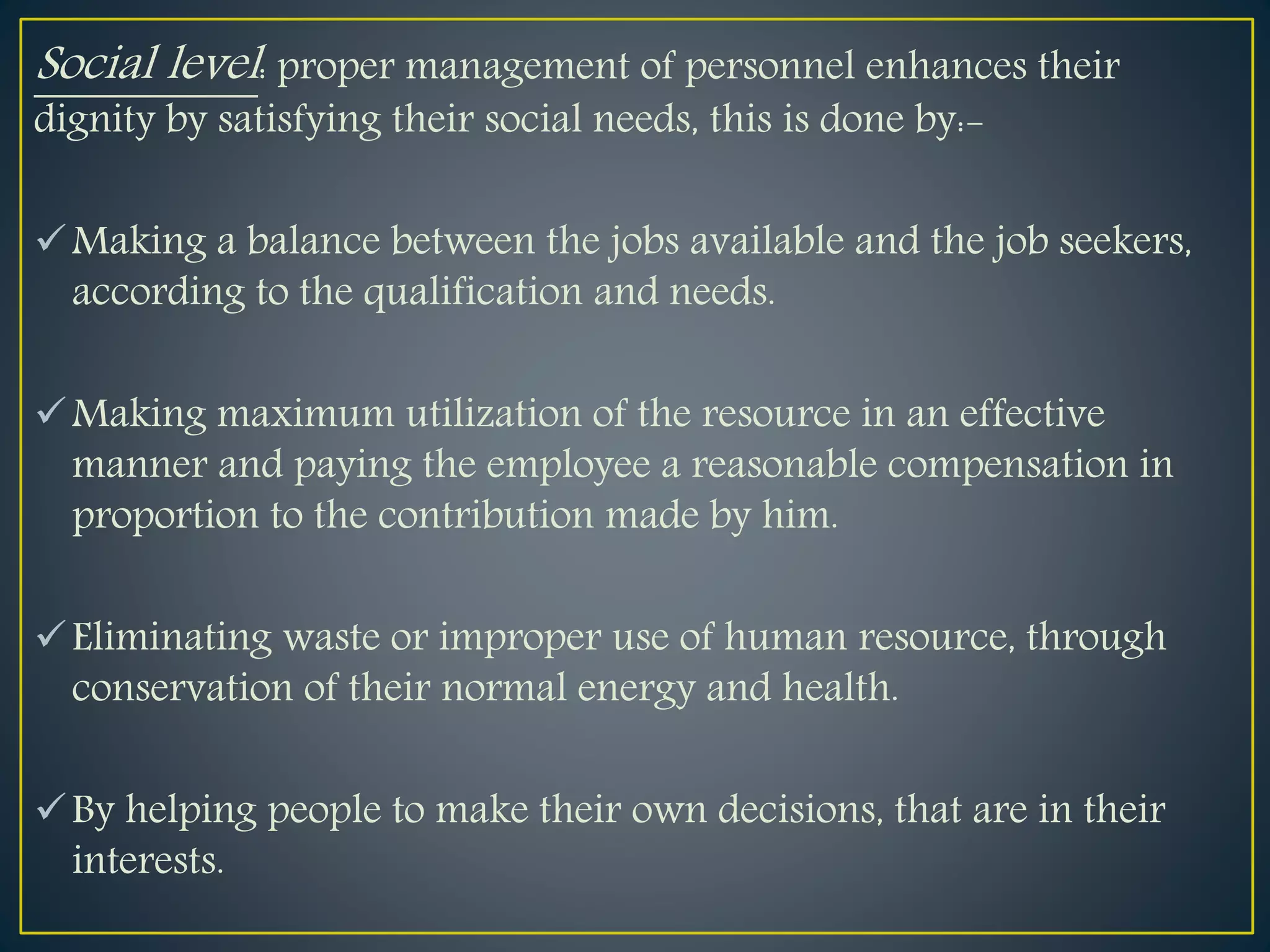 Social level: proper management of personnel enhances their
dignity by satisfying their social needs, this is done by:-
Making a balance between the jobs available and the job seekers,
according to the qualification and needs.
Making maximum utilization of the resource in an effective
manner and paying the employee a reasonable compensation in
proportion to the contribution made by him.
Eliminating waste or improper use of human resource, through
conservation of their normal energy and health.
By helping people to make their own decisions, that are in their
interests.
 