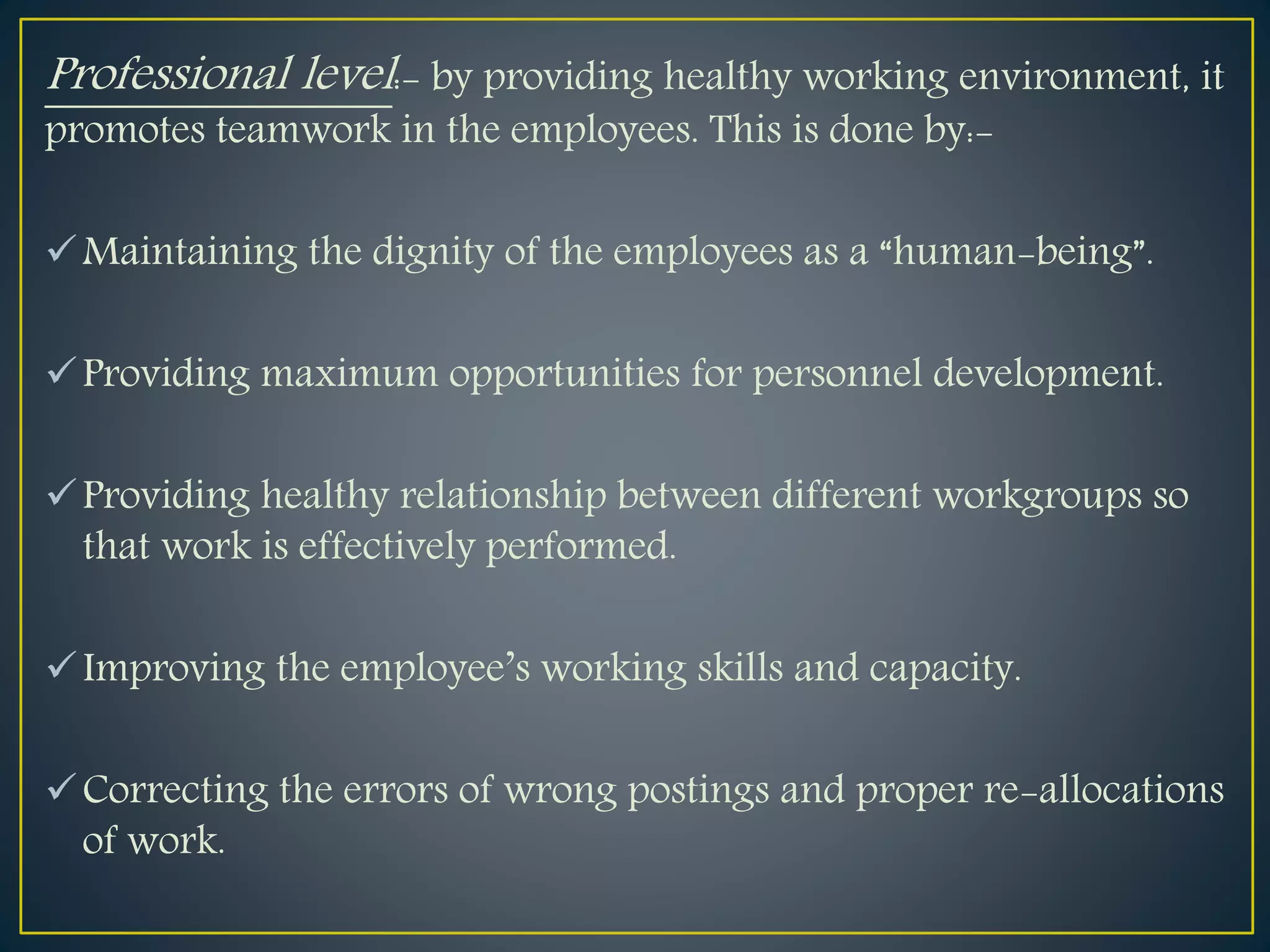 Professional level:- by providing healthy working environment, it
promotes teamwork in the employees. This is done by:-
Maintaining the dignity of the employees as a “human-being”.
Providing maximum opportunities for personnel development.
Providing healthy relationship between different workgroups so
that work is effectively performed.
Improving the employee’s working skills and capacity.
Correcting the errors of wrong postings and proper re-allocations
of work.
 