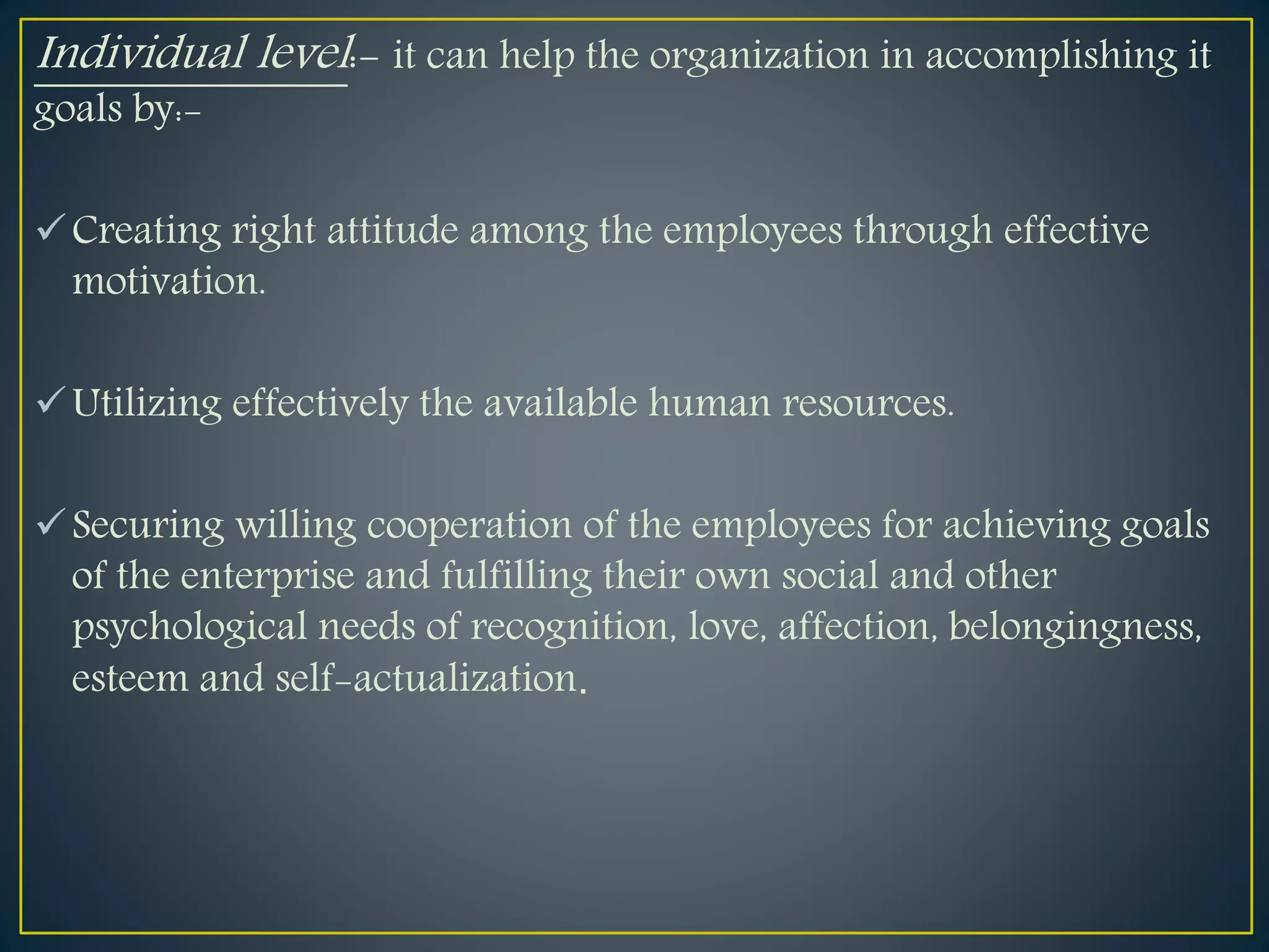 Individual level:- it can help the organization in accomplishing it
goals by:-
Creating right attitude among the employees through effective
motivation.
Utilizing effectively the available human resources.
Securing willing cooperation of the employees for achieving goals
of the enterprise and fulfilling their own social and other
psychological needs of recognition, love, affection, belongingness,
esteem and self-actualization.
 