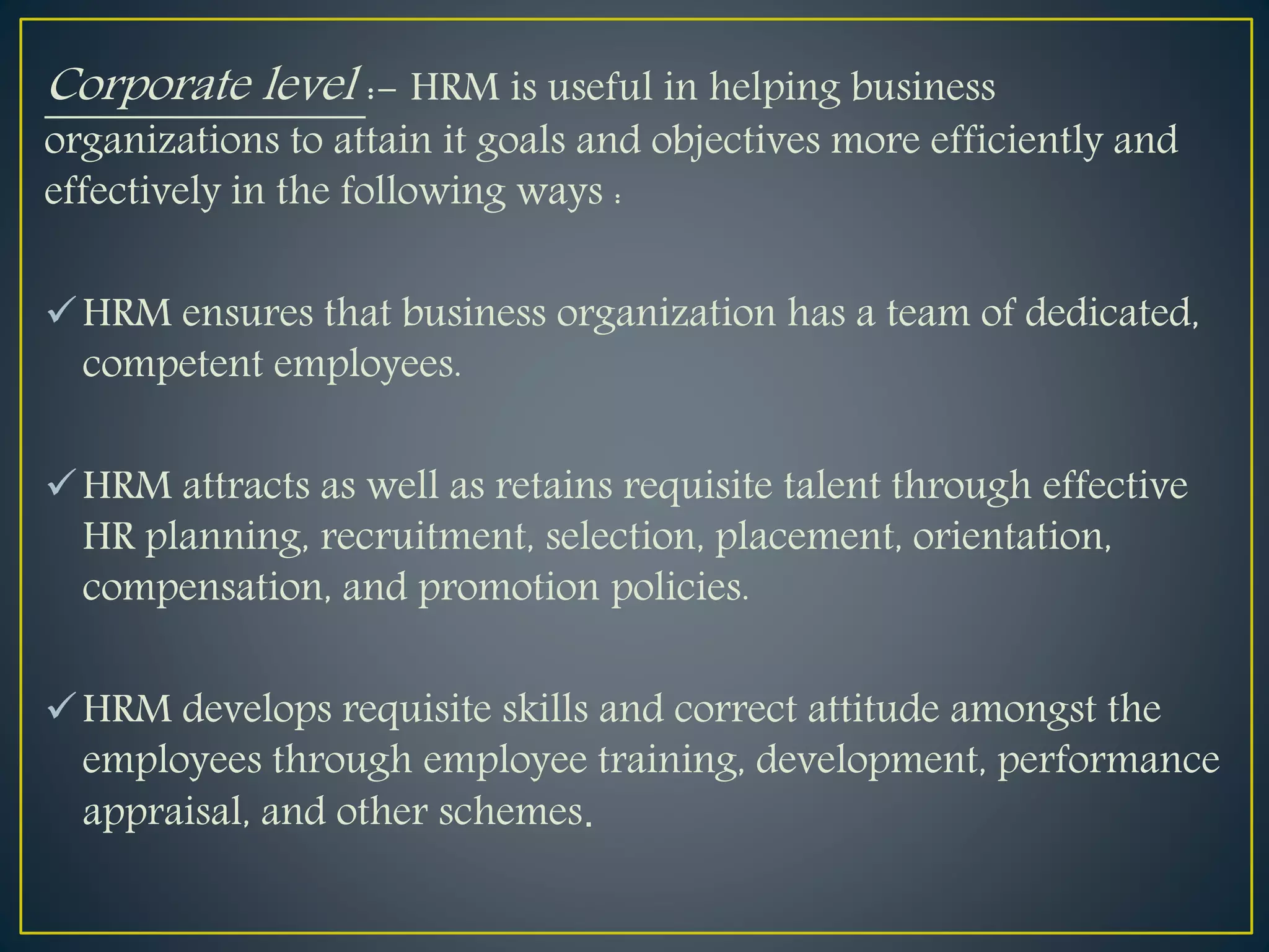 Corporate level :- HRM is useful in helping business
organizations to attain it goals and objectives more efficiently and
effectively in the following ways :
HRM ensures that business organization has a team of dedicated,
competent employees.
HRM attracts as well as retains requisite talent through effective
HR planning, recruitment, selection, placement, orientation,
compensation, and promotion policies.
HRM develops requisite skills and correct attitude amongst the
employees through employee training, development, performance
appraisal, and other schemes.
 