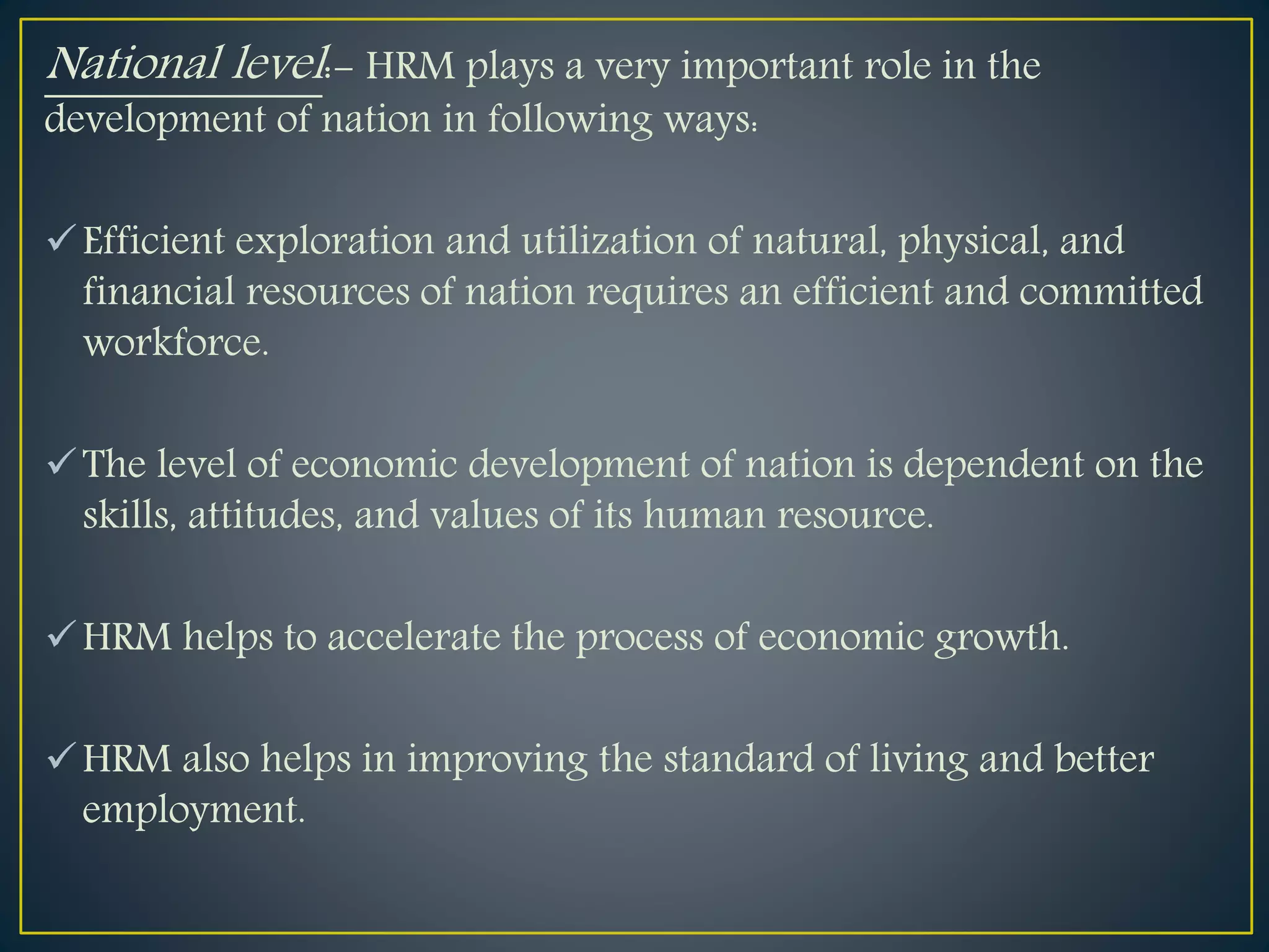 National level:- HRM plays a very important role in the
development of nation in following ways:
Efficient exploration and utilization of natural, physical, and
financial resources of nation requires an efficient and committed
workforce.
The level of economic development of nation is dependent on the
skills, attitudes, and values of its human resource.
HRM helps to accelerate the process of economic growth.
HRM also helps in improving the standard of living and better
employment.
 