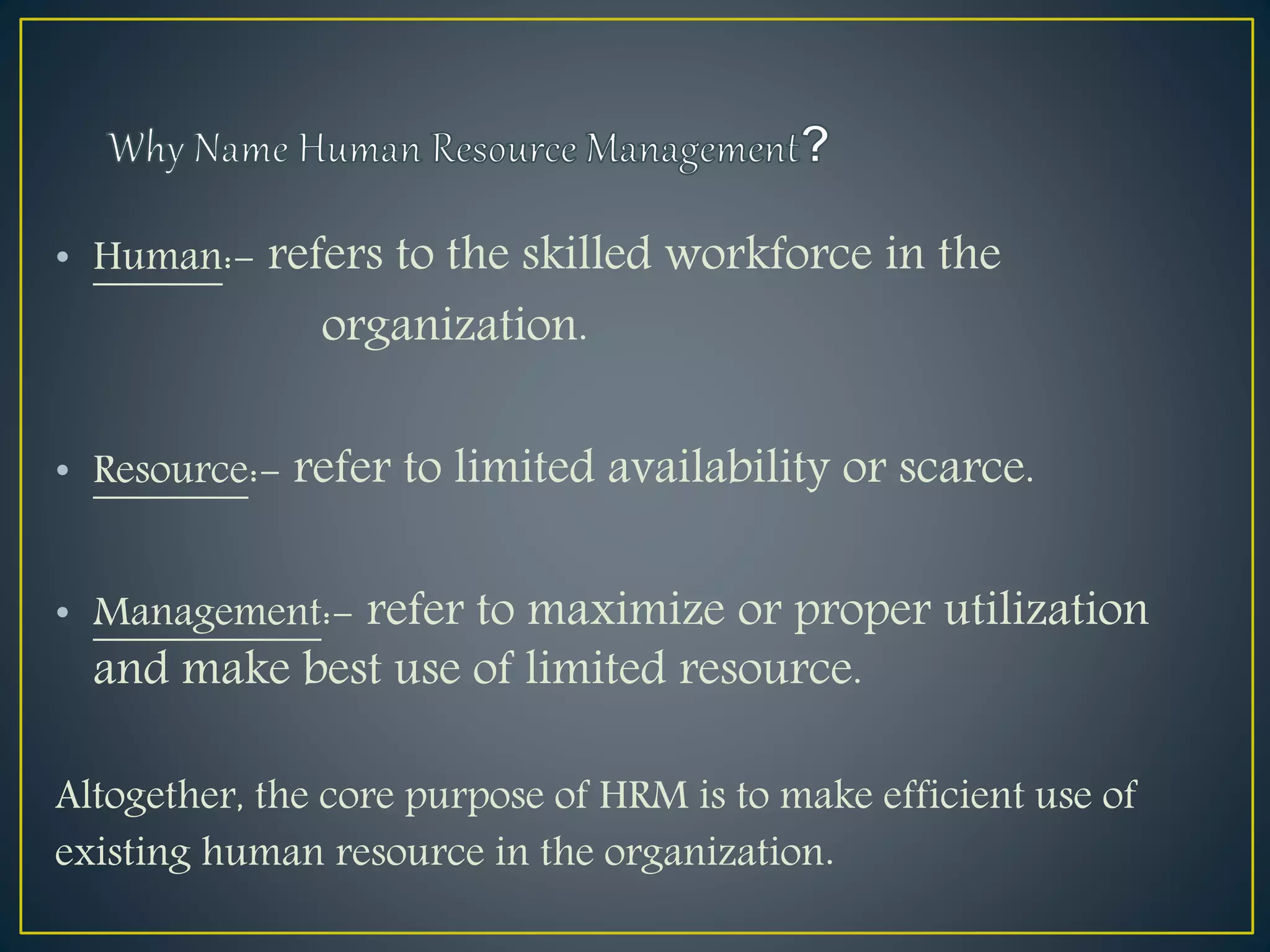 • Human:- refers to the skilled workforce in the
organization.
• Resource:- refer to limited availability or scarce.
• Management:- refer to maximize or proper utilization
and make best use of limited resource.
Altogether, the core purpose of HRM is to make efficient use of
existing human resource in the organization.
 