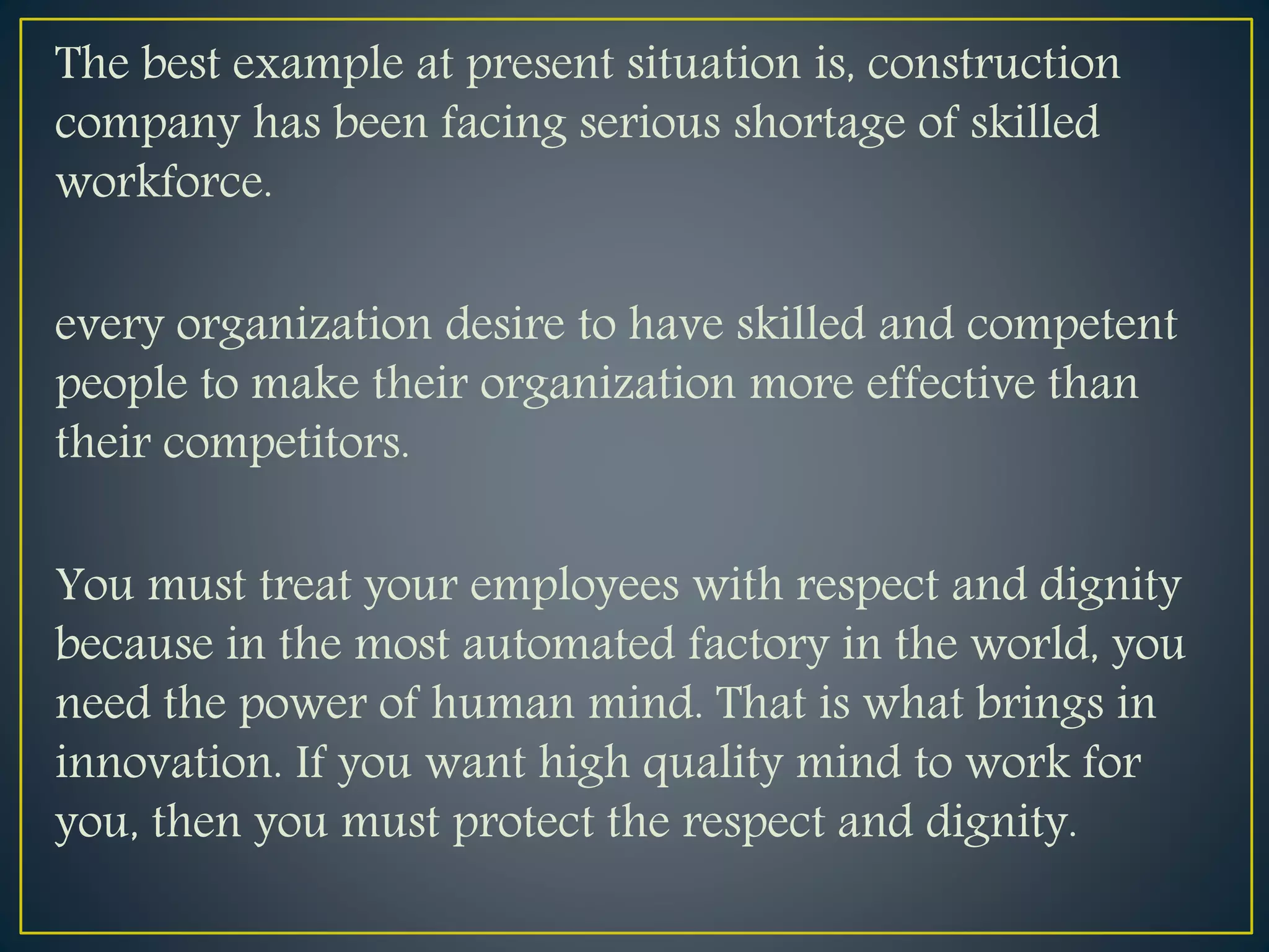 The best example at present situation is, construction
company has been facing serious shortage of skilled
workforce.
every organization desire to have skilled and competent
people to make their organization more effective than
their competitors.
You must treat your employees with respect and dignity
because in the most automated factory in the world, you
need the power of human mind. That is what brings in
innovation. If you want high quality mind to work for
you, then you must protect the respect and dignity.
 