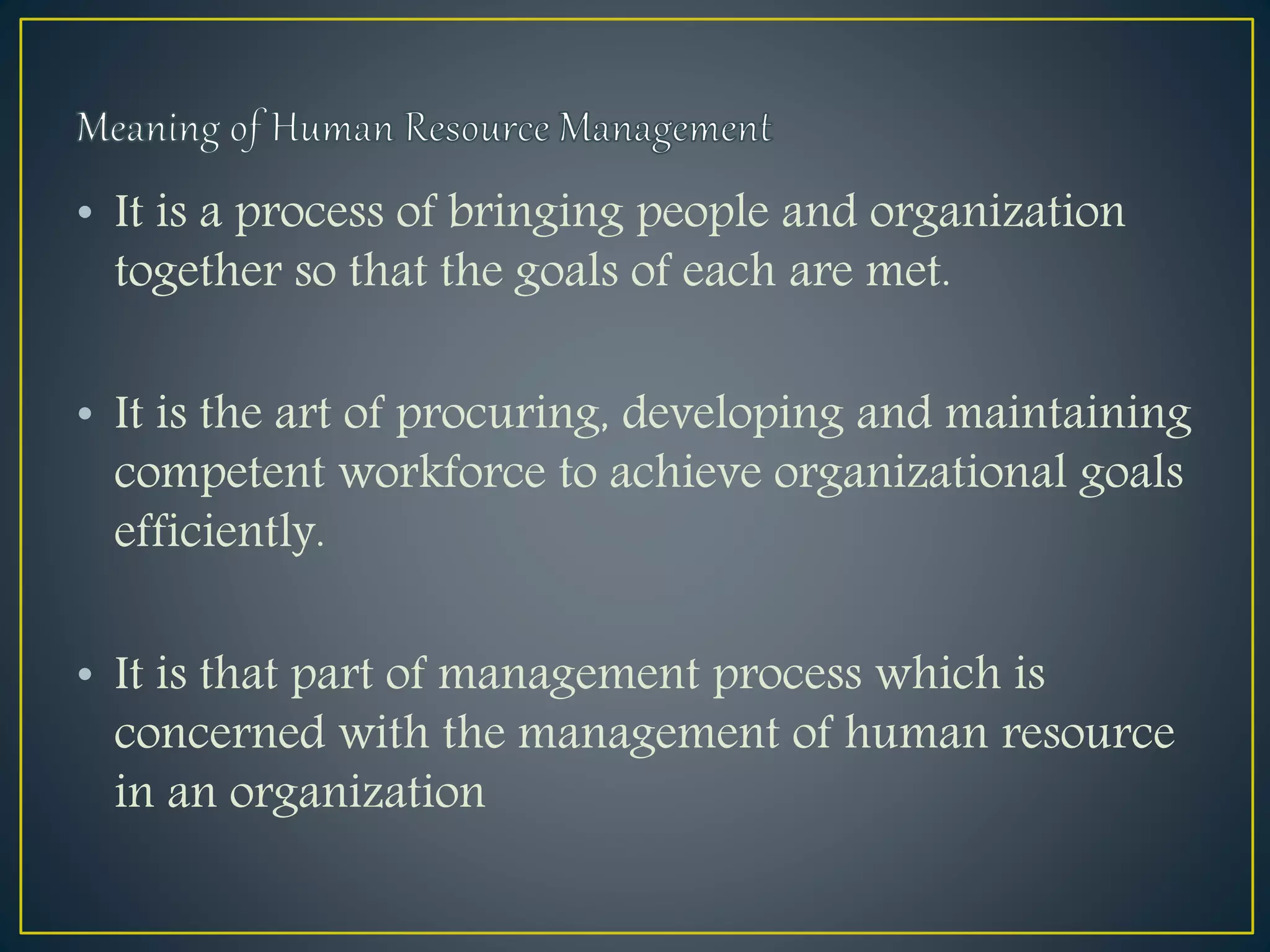 • It is a process of bringing people and organization
together so that the goals of each are met.
• It is the art of procuring, developing and maintaining
competent workforce to achieve organizational goals
efficiently.
• It is that part of management process which is
concerned with the management of human resource
in an organization
 