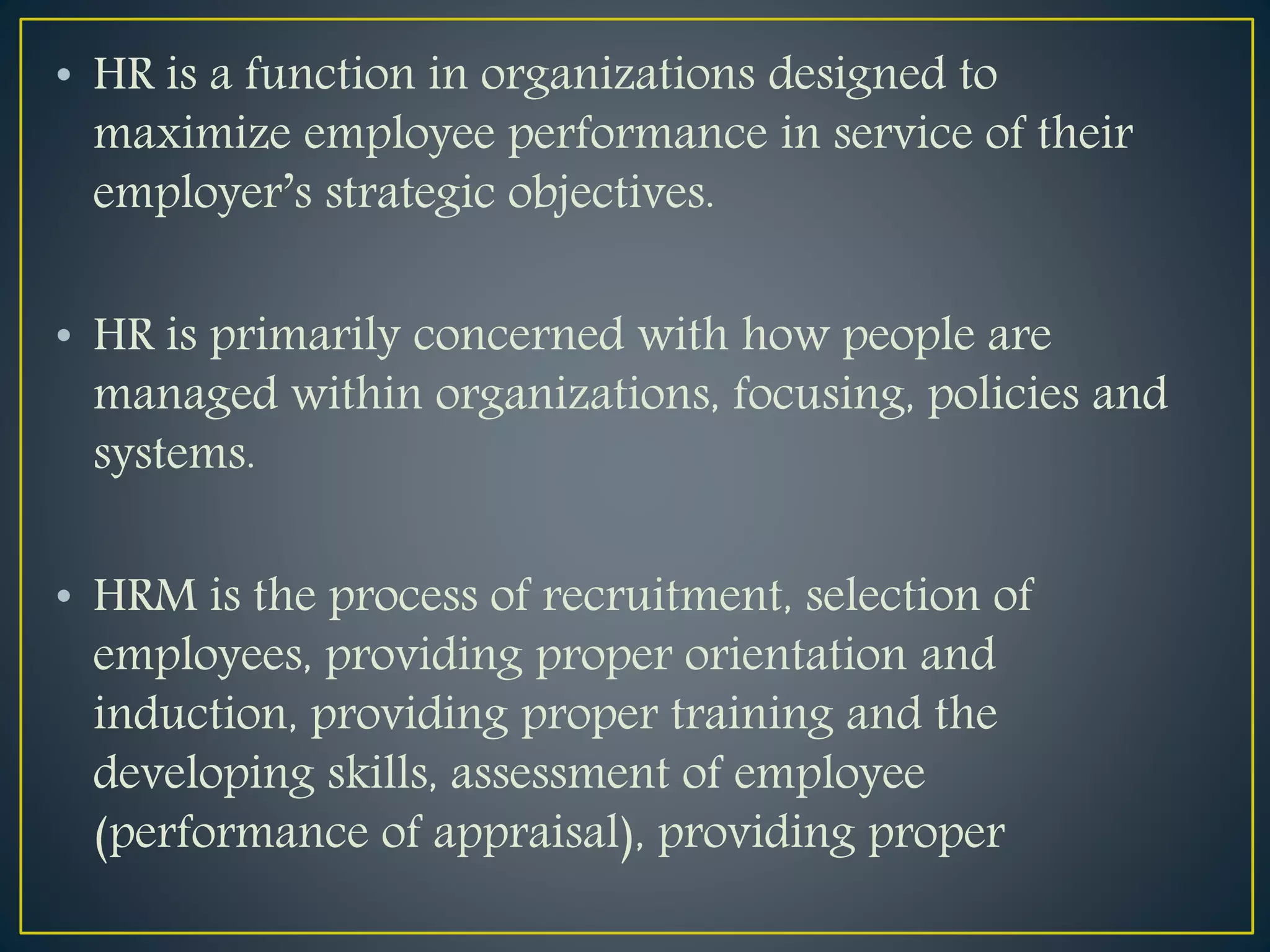 • HR is a function in organizations designed to
maximize employee performance in service of their
employer’s strategic objectives.
• HR is primarily concerned with how people are
managed within organizations, focusing, policies and
systems.
• HRM is the process of recruitment, selection of
employees, providing proper orientation and
induction, providing proper training and the
developing skills, assessment of employee
(performance of appraisal), providing proper
 