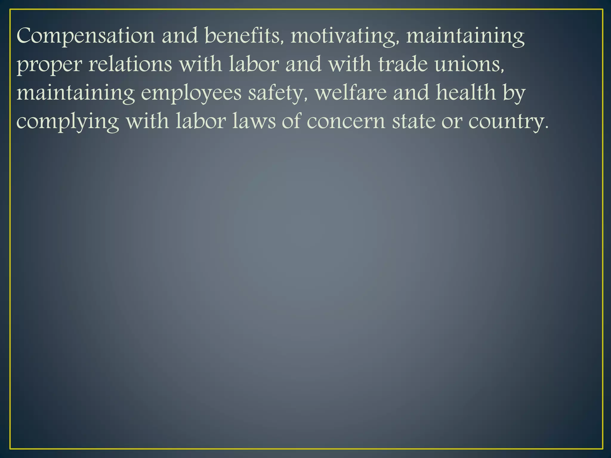 Compensation and benefits, motivating, maintaining
proper relations with labor and with trade unions,
maintaining employees safety, welfare and health by
complying with labor laws of concern state or country.
 
