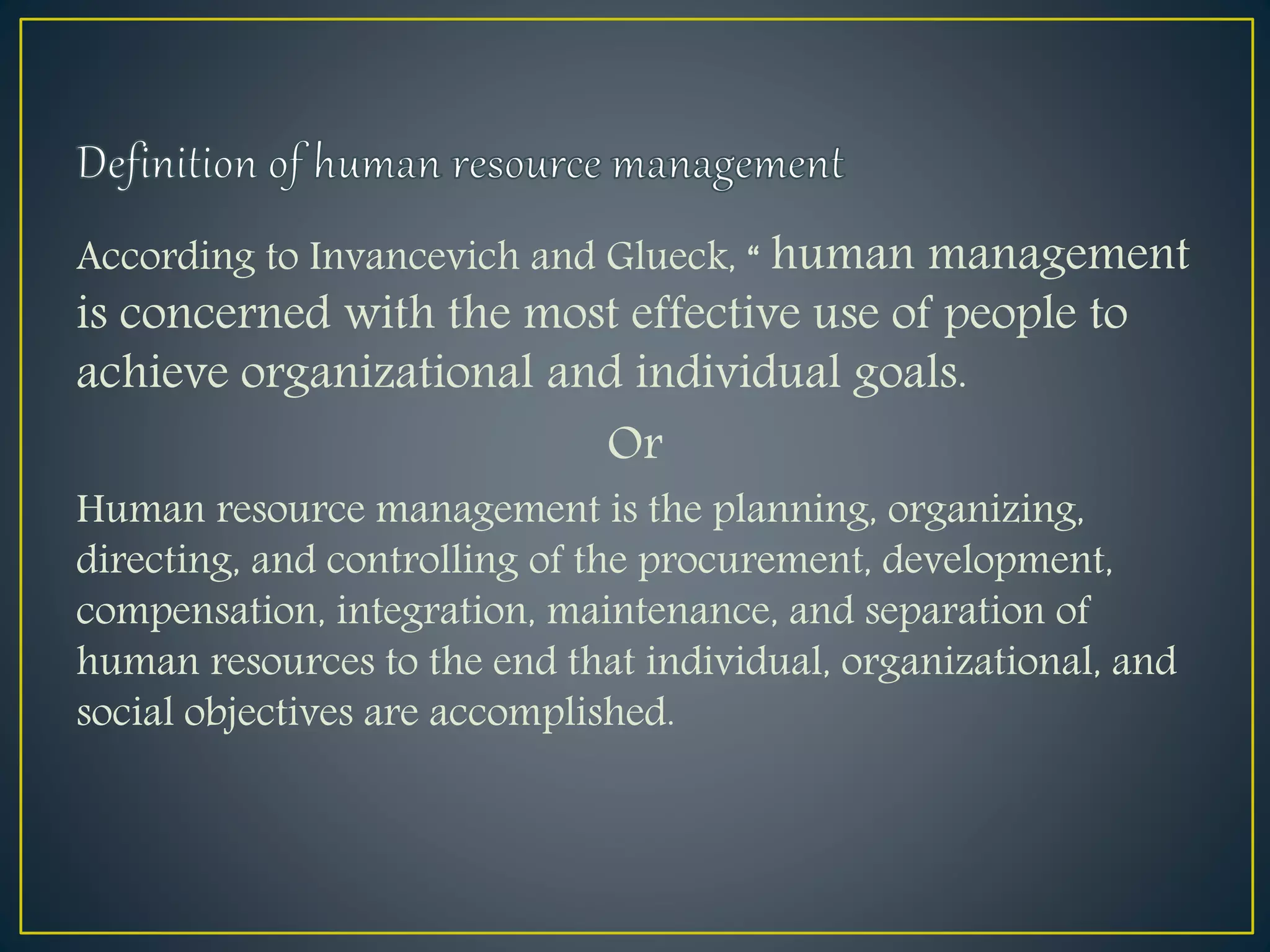 According to Invancevich and Glueck, “ human management
is concerned with the most effective use of people to
achieve organizational and individual goals.
Or
Human resource management is the planning, organizing,
directing, and controlling of the procurement, development,
compensation, integration, maintenance, and separation of
human resources to the end that individual, organizational, and
social objectives are accomplished.
 
