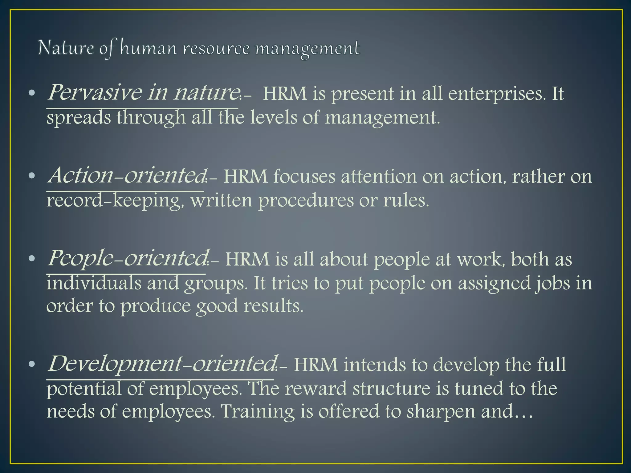 • Pervasive in nature:- HRM is present in all enterprises. It
spreads through all the levels of management.
• Action-oriented:- HRM focuses attention on action, rather on
record-keeping, written procedures or rules.
• People-oriented:- HRM is all about people at work, both as
individuals and groups. It tries to put people on assigned jobs in
order to produce good results.
• Development-oriented:- HRM intends to develop the full
potential of employees. The reward structure is tuned to the
needs of employees. Training is offered to sharpen and…
 