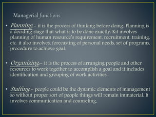 • Planning:- it is the process of thinking before doing. Planning is
a deciding stage that what is to be done exactly. Kit involves
planning of human resource’s requirement, recruitment, training,
etc. it also involves, forecasting of personal needs, set of programs,
procedure to achieve goal.
• Organizing:- it is the process of arranging people and other
resources to work together to accomplish a goal and it includes
identification and grouping of work activities.
• Staffing:- people could be the dynamic elements of management
so without proper sort of people things will remain immaterial. It
involves communication and counseling.
 