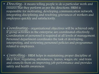 • Directing:- it means telling people to do a particular work and
ensures that they perform as per the directions. HRM is
responsible for motivating, developing communication network,
integrating disciplining and resolving grievances of workers and
employees quickly and satisfactorily.
• Coordinating:- organizational objectives will be achieved only
if group activities in the enterprise are coordinated effectively.
Coordination of personnel is required at all levels of management.
Personnel department coordinates the task of developing,
interpreting, and reviewing personnel policies and programmes
related to employees.
• Controlling:- HRM helps in maintaining proper discipline at
shop floor, regulating attendances, ,leaves, wages, etc. and train
and councils them on improving job performance and provides
safety and health awareness.
 