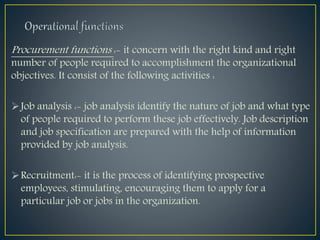 Procurement functions :- it concern with the right kind and right
number of people required to accomplishment the organizational
objectives. It consist of the following activities :
Job analysis :- job analysis identify the nature of job and what type
of people required to perform these job effectively. Job description
and job specification are prepared with the help of information
provided by job analysis.
Recruitment:- it is the process of identifying prospective
employees, stimulating, encouraging them to apply for a
particular job or jobs in the organization.
 