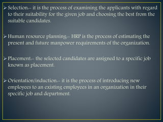 Selection:- it is the process of examining the applicants with regard
to their suitability for the given job and choosing the best from the
suitable candidates.
Human resource planning:- HRP is the process of estimating the
present and future manpower requirements of the organization.
Placement:- the selected candidates are assigned to a specific job
known as placement.
Orientation/induction:- it is the process of introducing new
employees to an existing employees in an organization in their
specific job and department.
 
