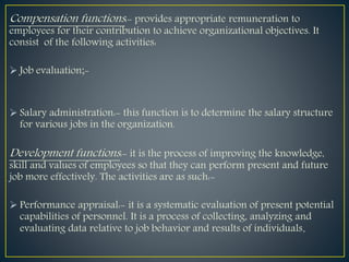 Compensation functions:- provides appropriate remuneration to
employees for their contribution to achieve organizational objectives. It
consist of the following activities:
 Job evaluation;-
 Salary administration:- this function is to determine the salary structure
for various jobs in the organization.
Development functions:- it is the process of improving the knowledge,
skill and values of employees so that they can perform present and future
job more effectively. The activities are as such:-
 Performance appraisal:- it is a systematic evaluation of present potential
capabilities of personnel. It is a process of collecting, analyzing and
evaluating data relative to job behavior and results of individuals.
 